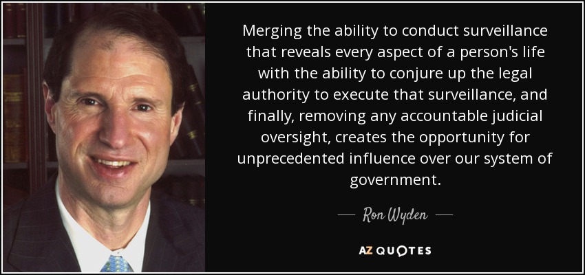Merging the ability to conduct surveillance that reveals every aspect of a person's life with the ability to conjure up the legal authority to execute that surveillance, and finally, removing any accountable judicial oversight, creates the opportunity for unprecedented influence over our system of government. - Ron Wyden