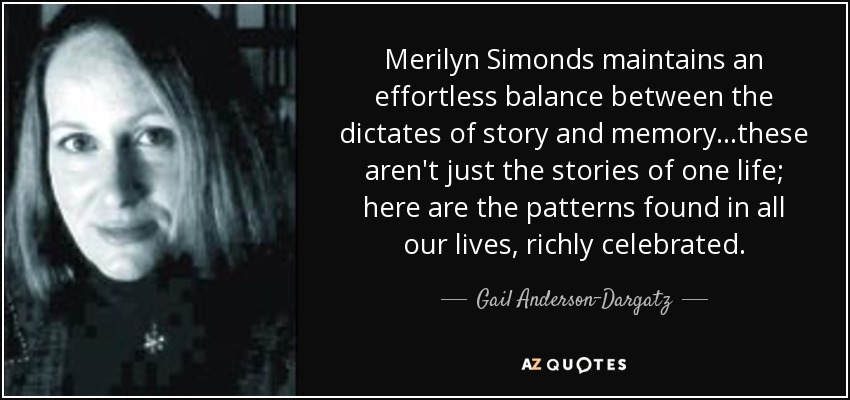 Merilyn Simonds maintains an effortless balance between the dictates of story and memory . . .these aren't just the stories of one life; here are the patterns found in all our lives, richly celebrated. - Gail Anderson-Dargatz