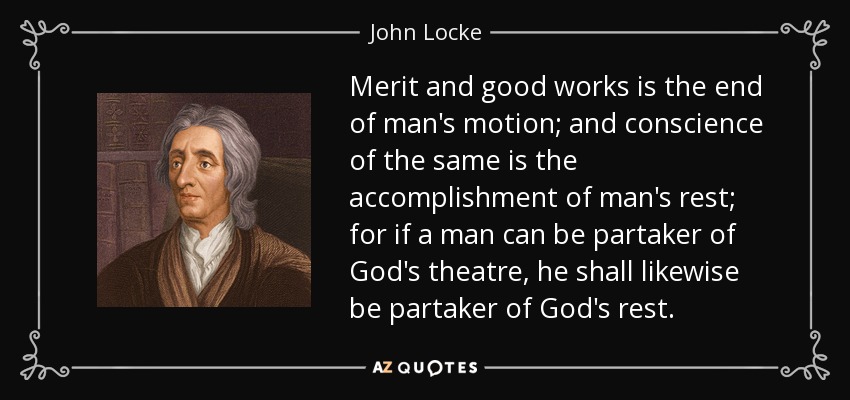 Merit and good works is the end of man's motion; and conscience of the same is the accomplishment of man's rest; for if a man can be partaker of God's theatre, he shall likewise be partaker of God's rest. - John Locke