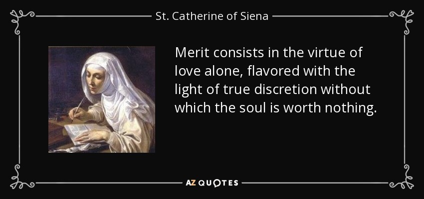Merit consists in the virtue of love alone, flavored with the light of true discretion without which the soul is worth nothing. - St. Catherine of Siena