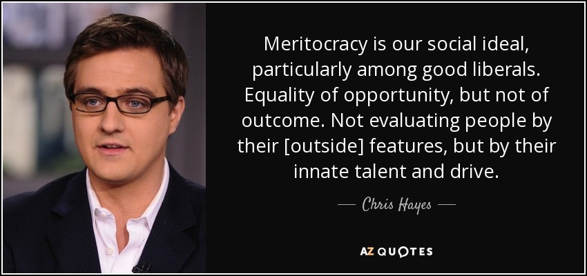 Meritocracy is our social ideal, particularly among good liberals. Equality of opportunity, but not of outcome. Not evaluating people by their [outside] features, but by their innate talent and drive. - Chris Hayes