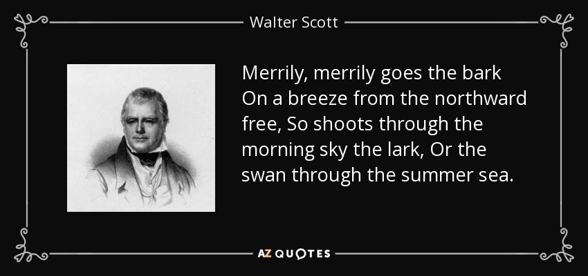 Merrily, merrily goes the bark On a breeze from the northward free, So shoots through the morning sky the lark, Or the swan through the summer sea. - Walter Scott