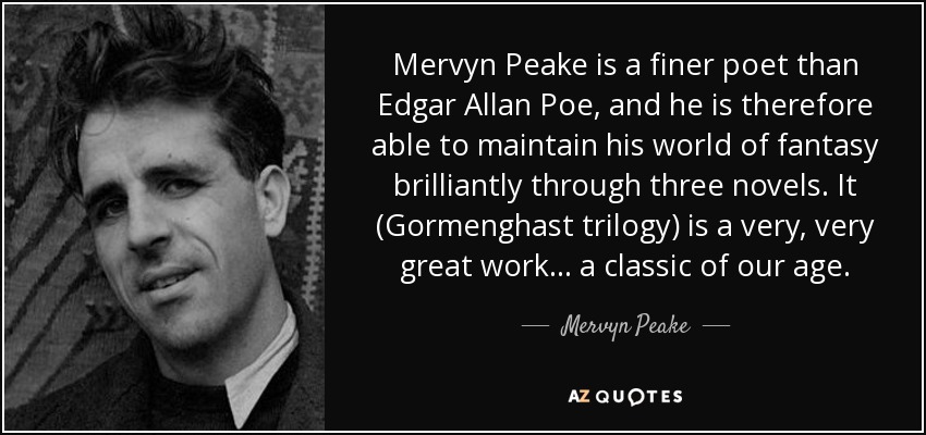Mervyn Peake is a finer poet than Edgar Allan Poe, and he is therefore able to maintain his world of fantasy brilliantly through three novels. It (Gormenghast trilogy) is a very, very great work ... a classic of our age. - Mervyn Peake