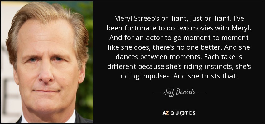 Meryl Streep's brilliant, just brilliant. I've been fortunate to do two movies with Meryl. And for an actor to go moment to moment like she does, there's no one better. And she dances between moments. Each take is different because she's riding instincts, she's riding impulses. And she trusts that. - Jeff Daniels