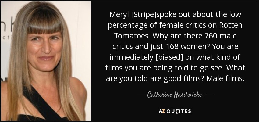 Meryl [Stripe]spoke out about the low percentage of female critics on Rotten Tomatoes. Why are there 760 male critics and just 168 women? You are immediately [biased] on what kind of films you are being told to go see. What are you told are good films? Male films. - Catherine Hardwicke