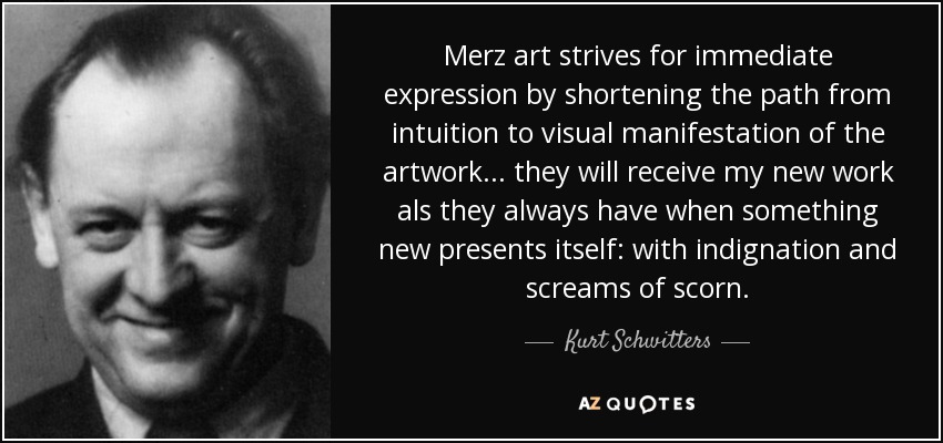 Merz art strives for immediate expression by shortening the path from intuition to visual manifestation of the artwork... they will receive my new work als they always have when something new presents itself: with indignation and screams of scorn. - Kurt Schwitters