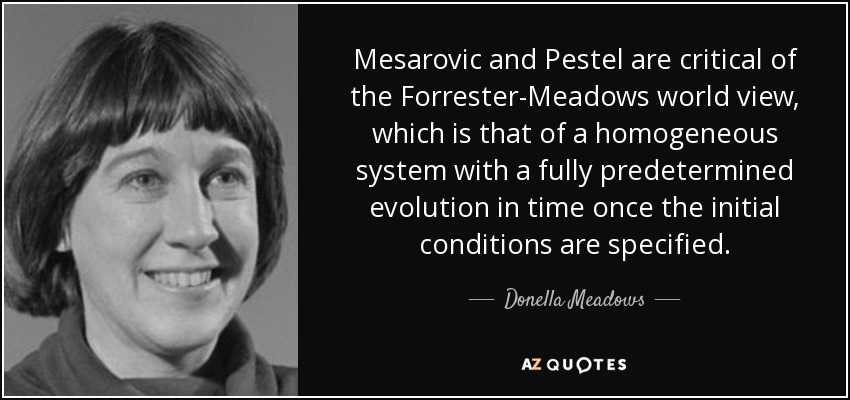 Mesarovic and Pestel are critical of the Forrester-Meadows world view, which is that of a homogeneous system with a fully predetermined evolution in time once the initial conditions are specified. - Donella Meadows