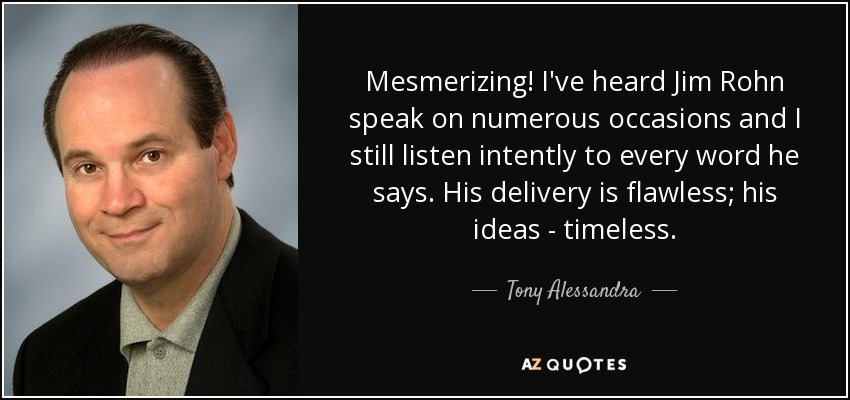 Mesmerizing! I've heard Jim Rohn speak on numerous occasions and I still listen intently to every word he says. His delivery is flawless; his ideas - timeless. - Tony Alessandra