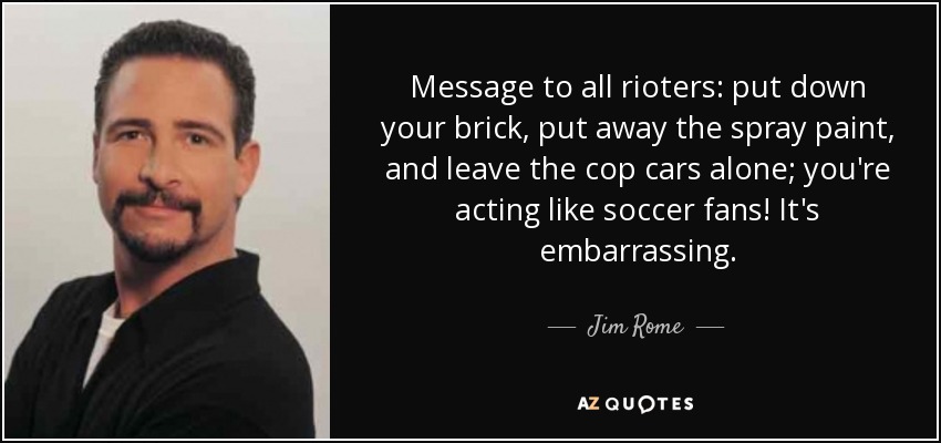 Message to all rioters: put down your brick, put away the spray paint, and leave the cop cars alone; you're acting like soccer fans! It's embarrassing. - Jim Rome