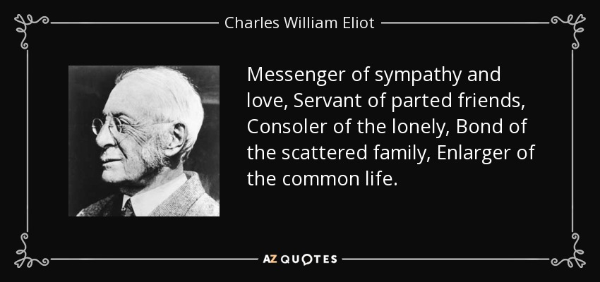 Messenger of sympathy and love, Servant of parted friends, Consoler of the lonely, Bond of the scattered family, Enlarger of the common life. - Charles William Eliot