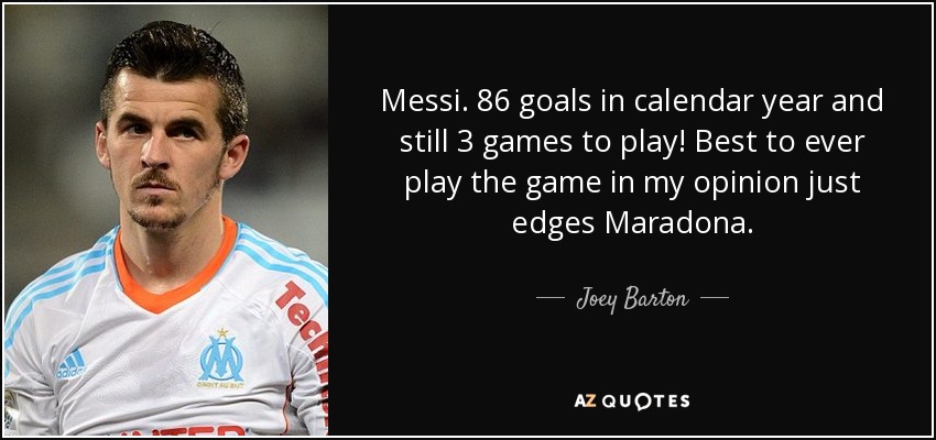 Messi. 86 goals in calendar year and still 3 games to play! Best to ever play the game in my opinion just edges Maradona. - Joey Barton