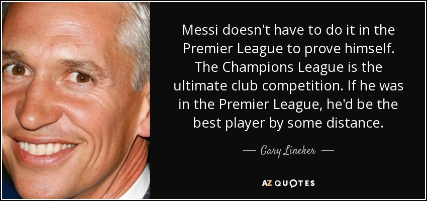Messi doesn't have to do it in the Premier League to prove himself. The Champions League is the ultimate club competition. If he was in the Premier League, he'd be the best player by some distance. - Gary Lineker