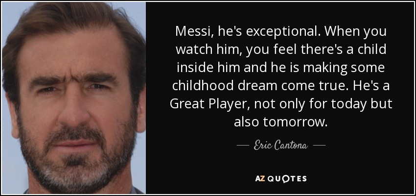 Messi, he's exceptional. When you watch him, you feel there's a child inside him and he is making some childhood dream come true. He's a Great Player, not only for today but also tomorrow. - Eric Cantona