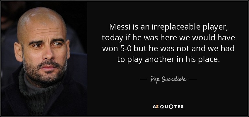 Messi is an irreplaceable player, today if he was here we would have won 5-0 but he was not and we had to play another in his place. - Pep Guardiola