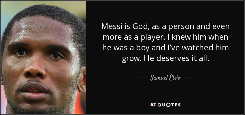 Messi is God, as a person and even more as a player. I knew him when he was a boy and I’ve watched him grow. He deserves it all. - Samuel Eto'o