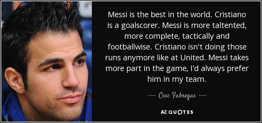 Messi is the best in the world. Cristiano is a goalscorer. Messi is more taltented, more complete, tactically and footballwise. Cristiano isn't doing those runs anymore like at United. Messi takes more part in the game, I'd always prefer him in my team. - Cesc Fabregas