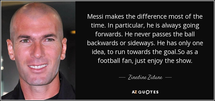 Messi makes the difference most of the time. In particular, he is always going forwards. He never passes the ball backwards or sideways. He has only one idea, to run towards the goal.So as a football fan, just enjoy the show. - Zinedine Zidane