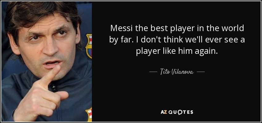 Messi the best player in the world by far. I don't think we'll ever see a player like him again. - Tito Vilanova