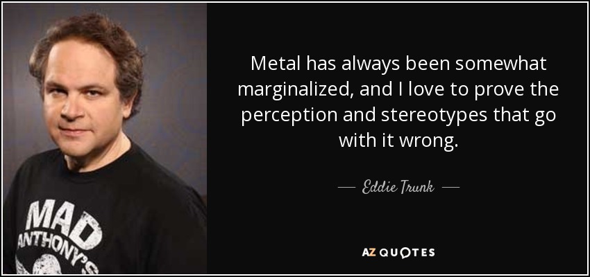 Metal has always been somewhat marginalized, and I love to prove the perception and stereotypes that go with it wrong. - Eddie Trunk