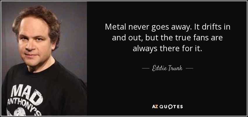 Metal never goes away. It drifts in and out, but the true fans are always there for it. - Eddie Trunk