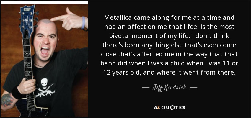 Metallica came along for me at a time and had an affect on me that I feel is the most pivotal moment of my life. I don't think there's been anything else that's even come close that's affected me in the way that that band did when I was a child when I was 11 or 12 years old, and where it went from there. - Jeff Kendrick