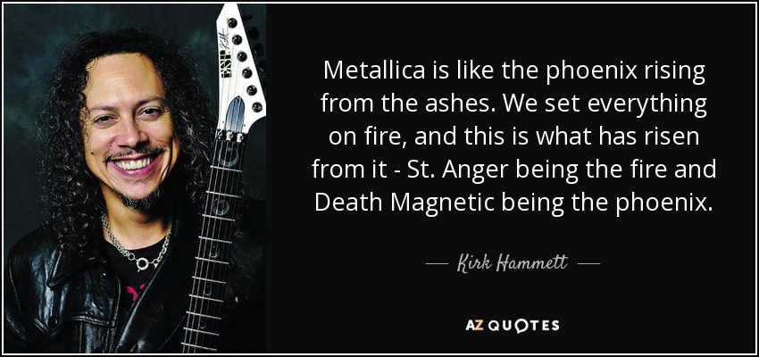 Metallica is like the phoenix rising from the ashes. We set everything on fire, and this is what has risen from it - St. Anger being the fire and Death Magnetic being the phoenix. - Kirk Hammett