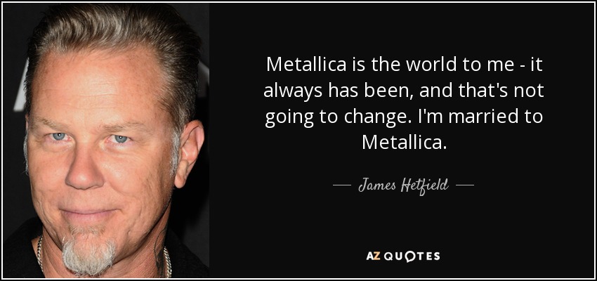 Metallica is the world to me - it always has been, and that's not going to change. I'm married to Metallica. - James Hetfield