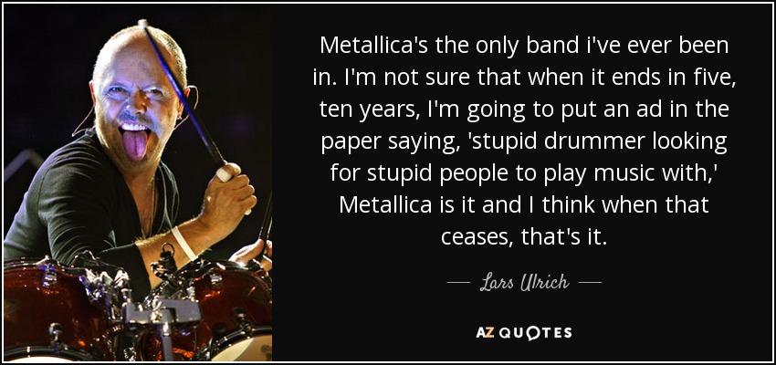 Metallica's the only band i've ever been in. I'm not sure that when it ends in five, ten years, I'm going to put an ad in the paper saying, 'stupid drummer looking for stupid people to play music with,' Metallica is it and I think when that ceases, that's it. - Lars Ulrich