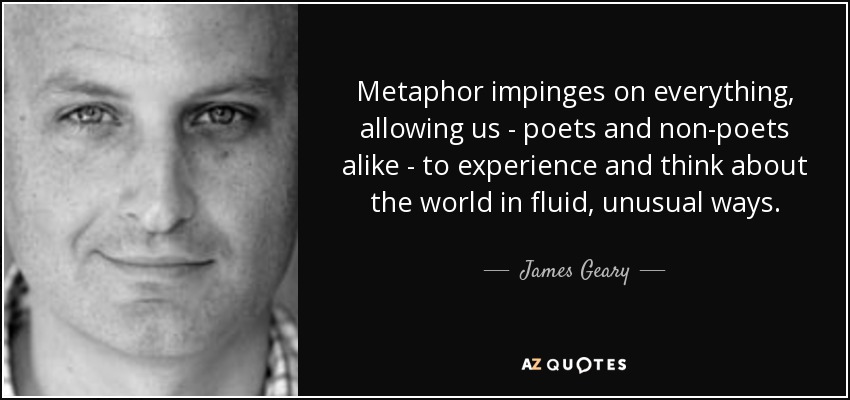 Metaphor impinges on everything, allowing us - poets and non-poets alike - to experience and think about the world in fluid, unusual ways. - James Geary