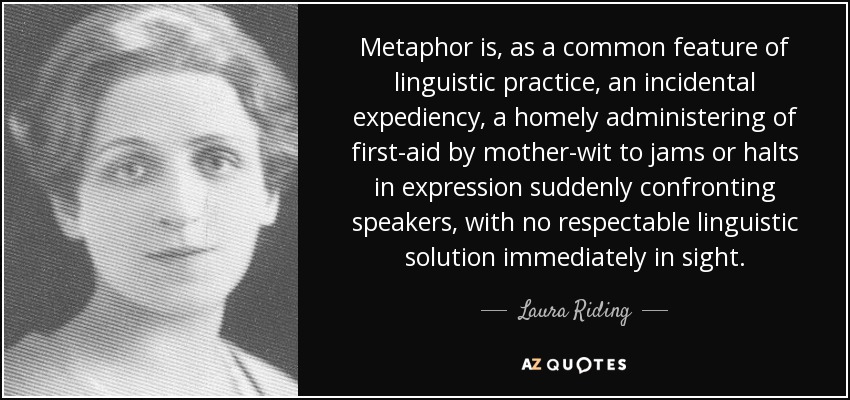 Metaphor is, as a common feature of linguistic practice, an incidental expediency, a homely administering of first-aid by mother-wit to jams or halts in expression suddenly confronting speakers, with no respectable linguistic solution immediately in sight. - Laura Riding