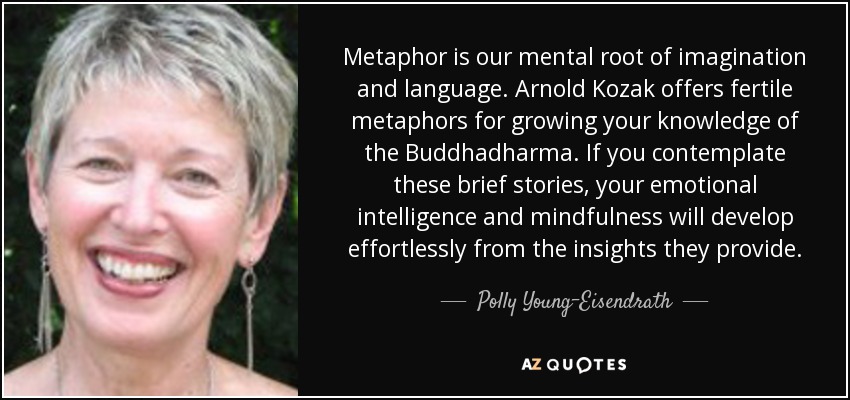 Metaphor is our mental root of imagination and language. Arnold Kozak offers fertile metaphors for growing your knowledge of the Buddhadharma. If you contemplate these brief stories, your emotional intelligence and mindfulness will develop effortlessly from the insights they provide. - Polly Young-Eisendrath