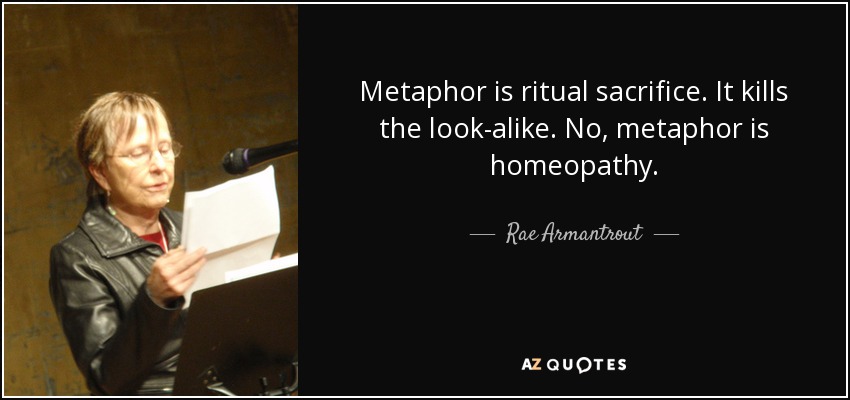 Metaphor is ritual sacrifice. It kills the look-alike. No, metaphor is homeopathy. - Rae Armantrout
