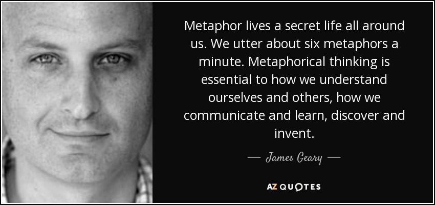 Metaphor lives a secret life all around us. We utter about six metaphors a minute. Metaphorical thinking is essential to how we understand ourselves and others, how we communicate and learn, discover and invent. - James Geary