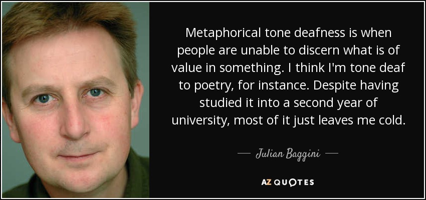 Metaphorical tone deafness is when people are unable to discern what is of value in something. I think I'm tone deaf to poetry, for instance. Despite having studied it into a second year of university, most of it just leaves me cold. - Julian Baggini