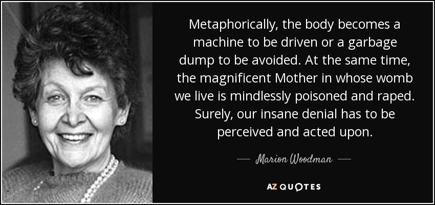 Metaphorically, the body becomes a machine to be driven or a garbage dump to be avoided. At the same time, the magnificent Mother in whose womb we live is mindlessly poisoned and raped. Surely, our insane denial has to be perceived and acted upon. - Marion Woodman