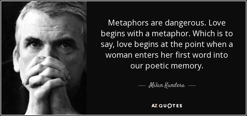 Metaphors are dangerous. Love begins with a metaphor. Which is to say, love begins at the point when a woman enters her first word into our poetic memory. - Milan Kundera