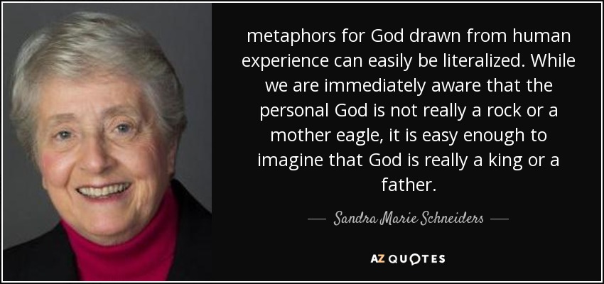metaphors for God drawn from human experience can easily be literalized. While we are immediately aware that the personal God is not really a rock or a mother eagle, it is easy enough to imagine that God is really a king or a father. - Sandra Marie Schneiders