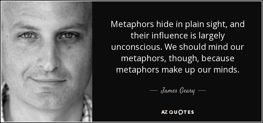 Metaphors hide in plain sight, and their influence is largely unconscious. We should mind our metaphors, though, because metaphors make up our minds. - James Geary