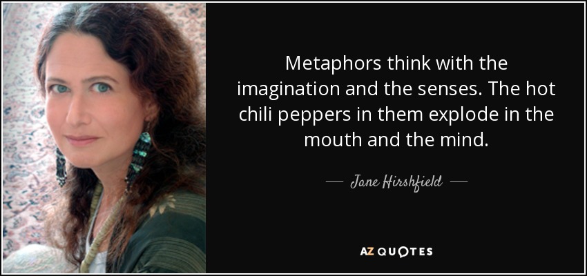 Metaphors think with the imagination and the senses. The hot chili peppers in them explode in the mouth and the mind. - Jane Hirshfield
