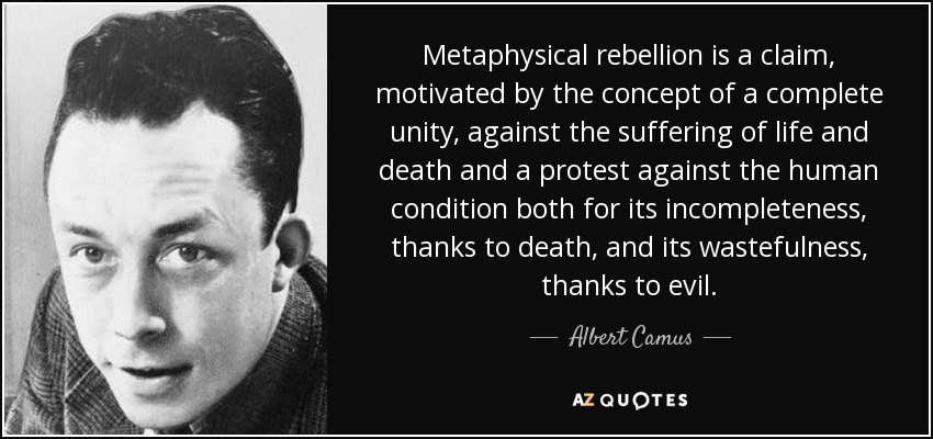 Metaphysical rebellion is a claim, motivated by the concept of a complete unity, against the suffering of life and death and a protest against the human condition both for its incompleteness, thanks to death, and its wastefulness, thanks to evil. - Albert Camus