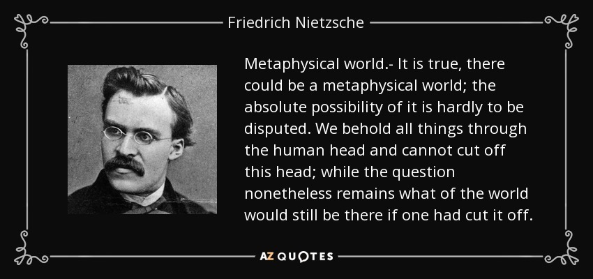 Metaphysical world.- It is true, there could be a metaphysical world; the absolute possibility of it is hardly to be disputed. We behold all things through the human head and cannot cut off this head; while the question nonetheless remains what of the world would still be there if one had cut it off. - Friedrich Nietzsche