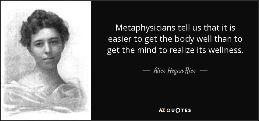 Metaphysicians tell us that it is easier to get the body well than to get the mind to realize its wellness. - Alice Hegan Rice