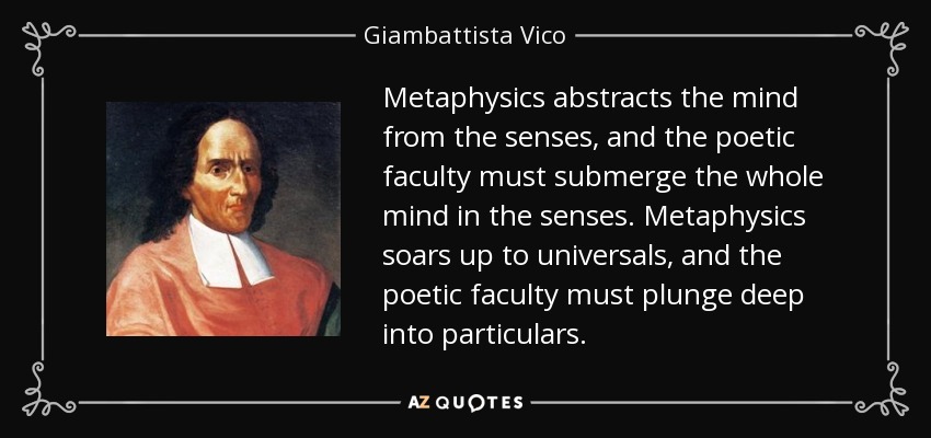Metaphysics abstracts the mind from the senses, and the poetic faculty must submerge the whole mind in the senses. Metaphysics soars up to universals, and the poetic faculty must plunge deep into particulars. - Giambattista Vico