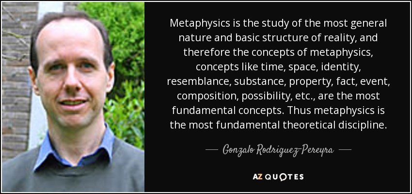 Metaphysics is the study of the most general nature and basic structure of reality, and therefore the concepts of metaphysics, concepts like time, space, identity, resemblance, substance, property, fact, event, composition, possibility, etc., are the most fundamental concepts. Thus metaphysics is the most fundamental theoretical discipline. - Gonzalo Rodriguez-Pereyra