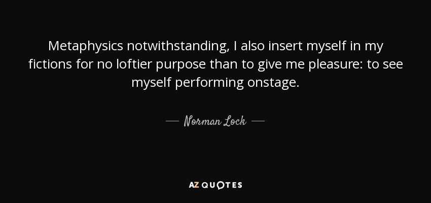 Metaphysics notwithstanding, I also insert myself in my fictions for no loftier purpose than to give me pleasure: to see myself performing onstage. - Norman Lock
