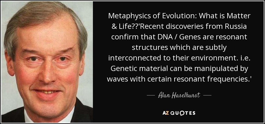 Metaphysics of Evolution: What is Matter & Life?	'Recent discoveries from Russia confirm that DNA / Genes are resonant structures which are subtly interconnected to their environment. i.e. Genetic material can be manipulated by waves with certain resonant frequencies.' - Alan Haselhurst