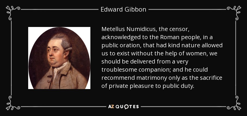 Metellus Numidicus, the censor, acknowledged to the Roman people, in a public oration, that had kind nature allowed us to exist without the help of women, we should be delivered from a very troublesome companion; and he could recommend matrimony only as the sacrifice of private pleasure to public duty. - Edward Gibbon