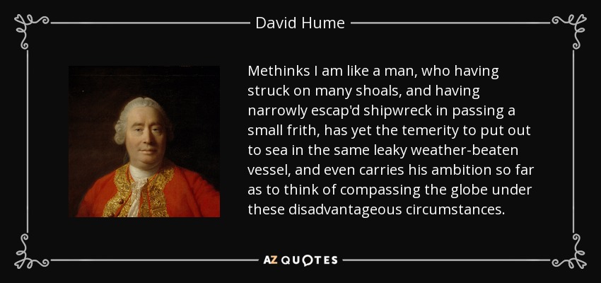 Methinks I am like a man, who having struck on many shoals, and having narrowly escap'd shipwreck in passing a small frith, has yet the temerity to put out to sea in the same leaky weather-beaten vessel, and even carries his ambition so far as to think of compassing the globe under these disadvantageous circumstances. - David Hume