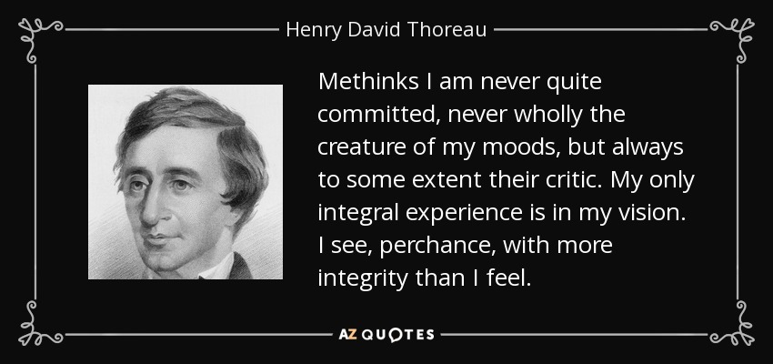 Methinks I am never quite committed, never wholly the creature of my moods, but always to some extent their critic. My only integral experience is in my vision. I see, perchance, with more integrity than I feel. - Henry David Thoreau