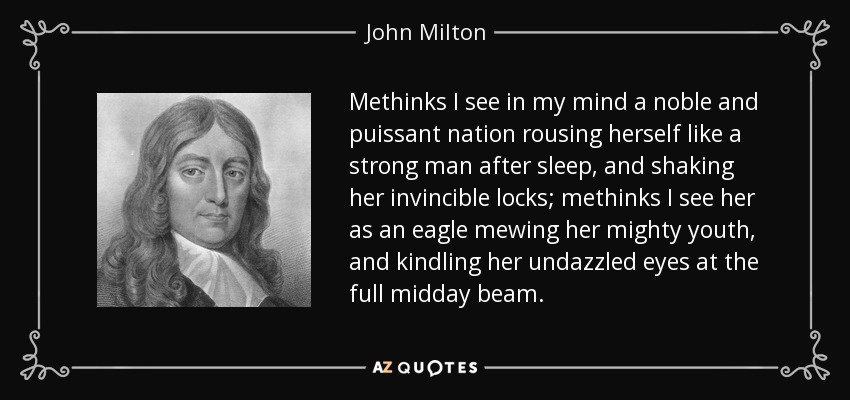 Methinks I see in my mind a noble and puissant nation rousing herself like a strong man after sleep, and shaking her invincible locks; methinks I see her as an eagle mewing her mighty youth, and kindling her undazzled eyes at the full midday beam. - John Milton